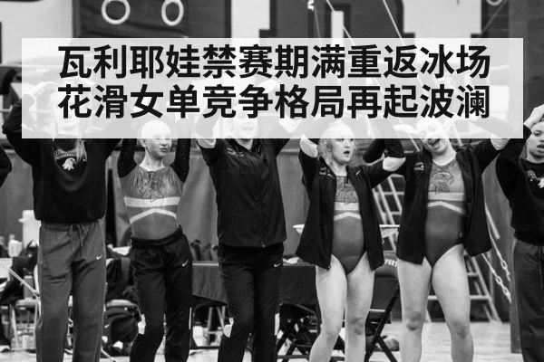 瓦利耶娃禁赛期满重返冰场 花滑女单竞争格局再起波澜